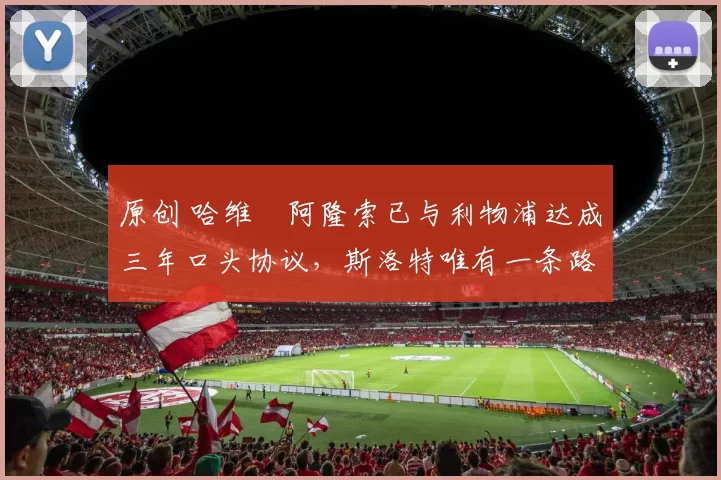 原创 哈维・阿隆索已与利物浦达成三年口头协议，斯洛特唯有一条路可 “翻盘”