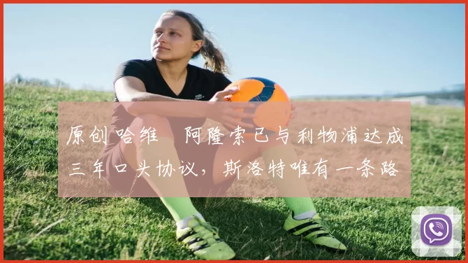 原创 哈维・阿隆索已与利物浦达成三年口头协议，斯洛特唯有一条路可 “翻盘”