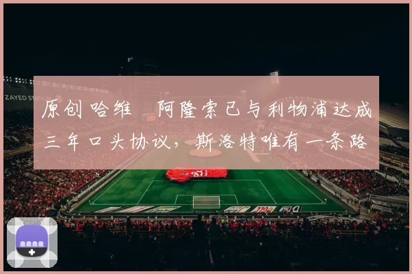 原创 哈维・阿隆索已与利物浦达成三年口头协议，斯洛特唯有一条路可 “翻盘”