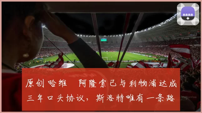 原创 哈维・阿隆索已与利物浦达成三年口头协议，斯洛特唯有一条路可 “翻盘”