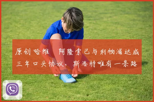 原创 哈维・阿隆索已与利物浦达成三年口头协议，斯洛特唯有一条路可 “翻盘”