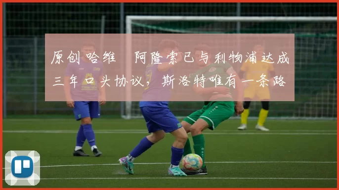 原创 哈维・阿隆索已与利物浦达成三年口头协议，斯洛特唯有一条路可 “翻盘”