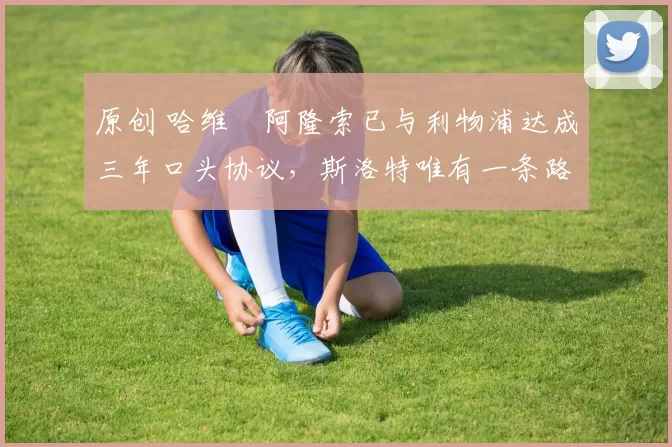 原创 哈维・阿隆索已与利物浦达成三年口头协议，斯洛特唯有一条路可 “翻盘”