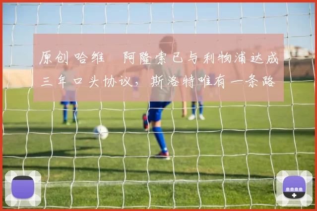 原创 哈维・阿隆索已与利物浦达成三年口头协议，斯洛特唯有一条路可 “翻盘”