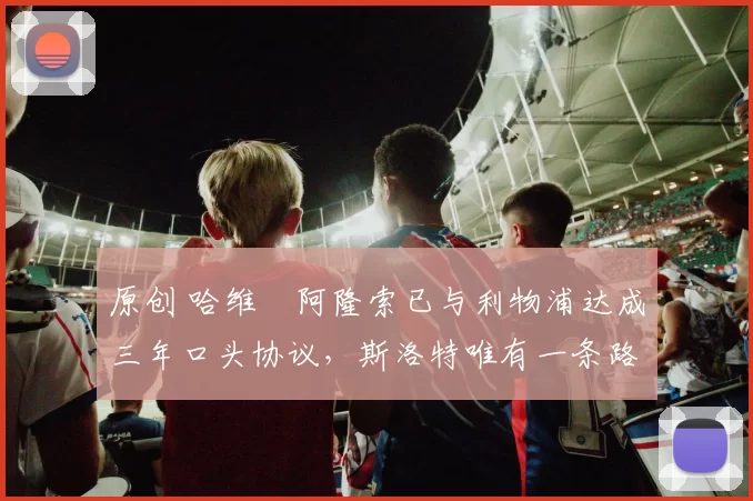 原创 哈维・阿隆索已与利物浦达成三年口头协议，斯洛特唯有一条路可 “翻盘”