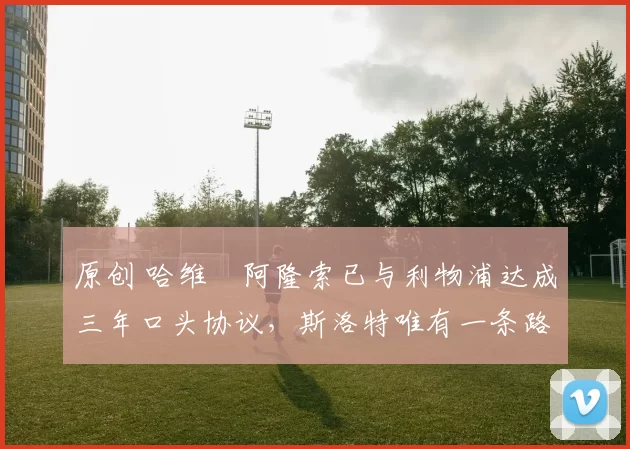 原创 哈维・阿隆索已与利物浦达成三年口头协议，斯洛特唯有一条路可 “翻盘”