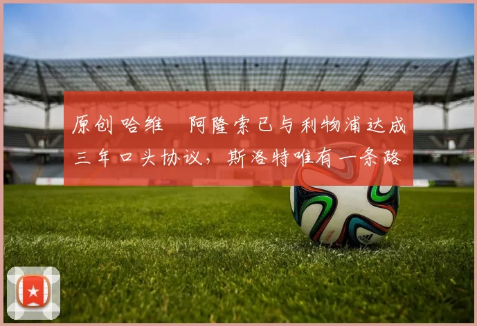 原创 哈维・阿隆索已与利物浦达成三年口头协议，斯洛特唯有一条路可 “翻盘”