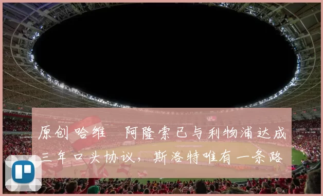 原创 哈维・阿隆索已与利物浦达成三年口头协议，斯洛特唯有一条路可 “翻盘”