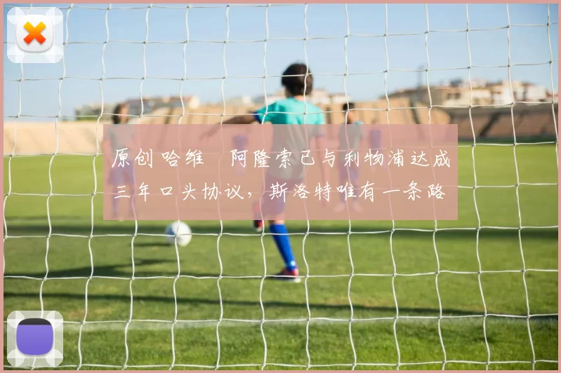 原创 哈维・阿隆索已与利物浦达成三年口头协议，斯洛特唯有一条路可 “翻盘”