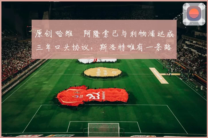 原创 哈维・阿隆索已与利物浦达成三年口头协议，斯洛特唯有一条路可 “翻盘”