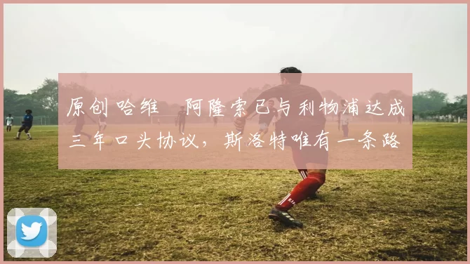 原创 哈维・阿隆索已与利物浦达成三年口头协议，斯洛特唯有一条路可 “翻盘”