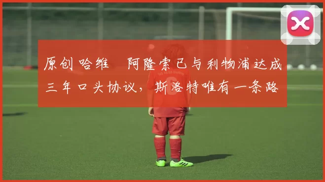 原创 哈维・阿隆索已与利物浦达成三年口头协议，斯洛特唯有一条路可 “翻盘”