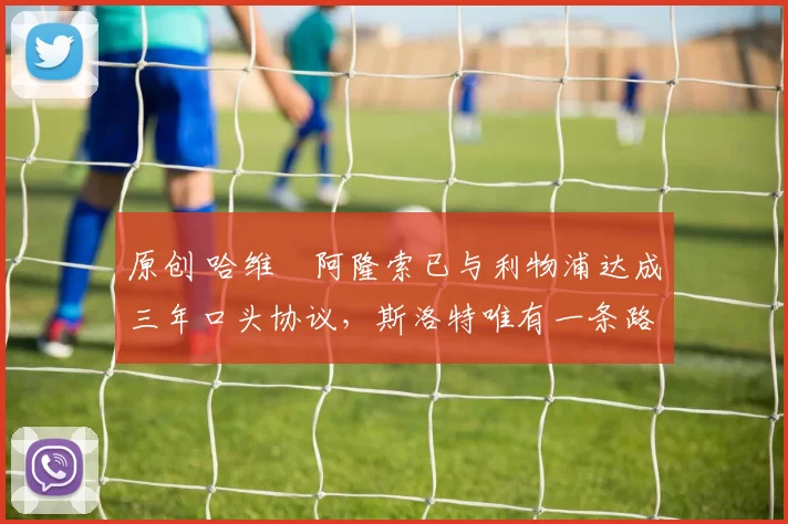 原创 哈维・阿隆索已与利物浦达成三年口头协议，斯洛特唯有一条路可 “翻盘”