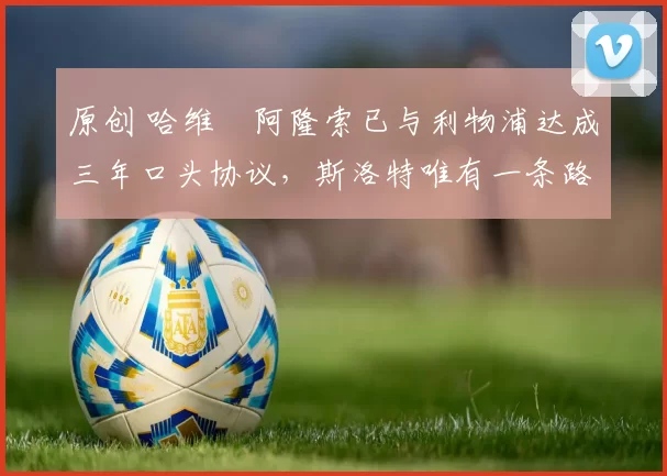 原创 哈维・阿隆索已与利物浦达成三年口头协议，斯洛特唯有一条路可 “翻盘”