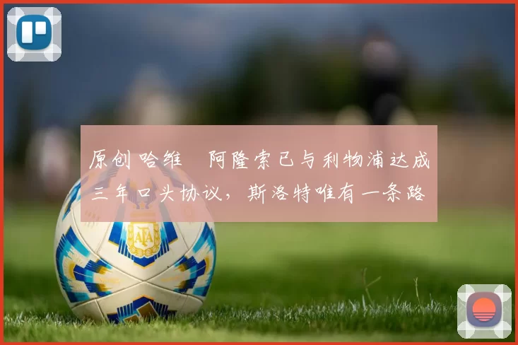 原创 哈维・阿隆索已与利物浦达成三年口头协议，斯洛特唯有一条路可 “翻盘”