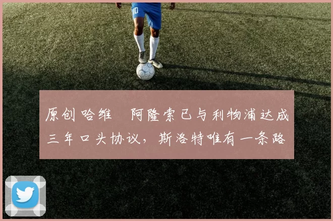 原创 哈维・阿隆索已与利物浦达成三年口头协议，斯洛特唯有一条路可 “翻盘”