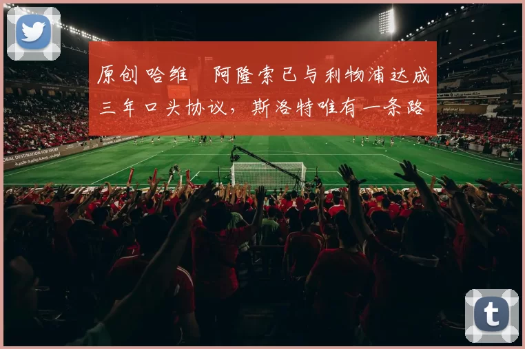 原创 哈维・阿隆索已与利物浦达成三年口头协议，斯洛特唯有一条路可 “翻盘”