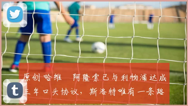 原创 哈维・阿隆索已与利物浦达成三年口头协议，斯洛特唯有一条路可 “翻盘”