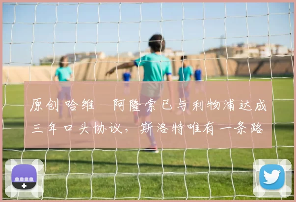 原创 哈维・阿隆索已与利物浦达成三年口头协议，斯洛特唯有一条路可 “翻盘”