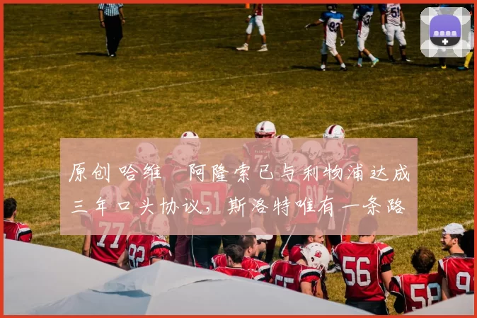 原创 哈维・阿隆索已与利物浦达成三年口头协议，斯洛特唯有一条路可 “翻盘”