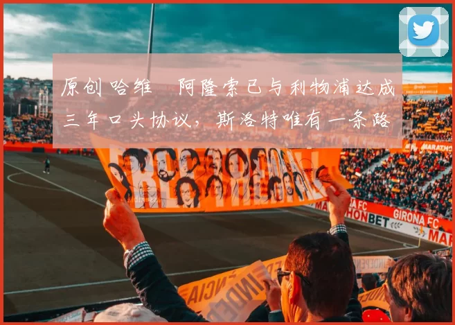 原创 哈维・阿隆索已与利物浦达成三年口头协议，斯洛特唯有一条路可 “翻盘”