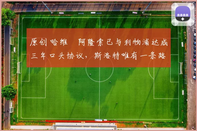 原创 哈维・阿隆索已与利物浦达成三年口头协议，斯洛特唯有一条路可 “翻盘”