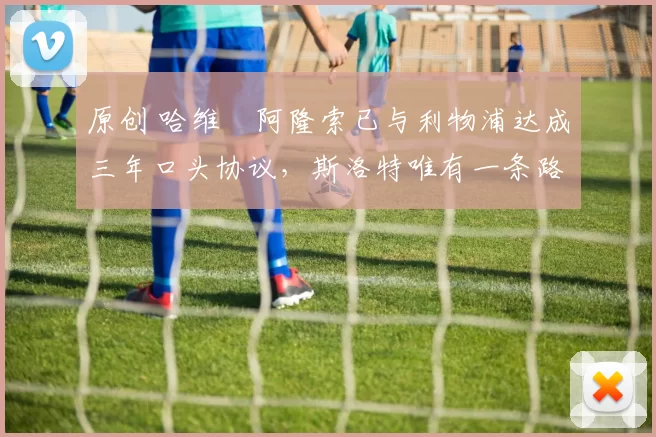 原创 哈维・阿隆索已与利物浦达成三年口头协议，斯洛特唯有一条路可 “翻盘”