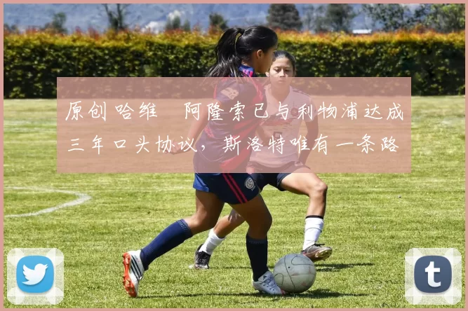 原创 哈维・阿隆索已与利物浦达成三年口头协议，斯洛特唯有一条路可 “翻盘”