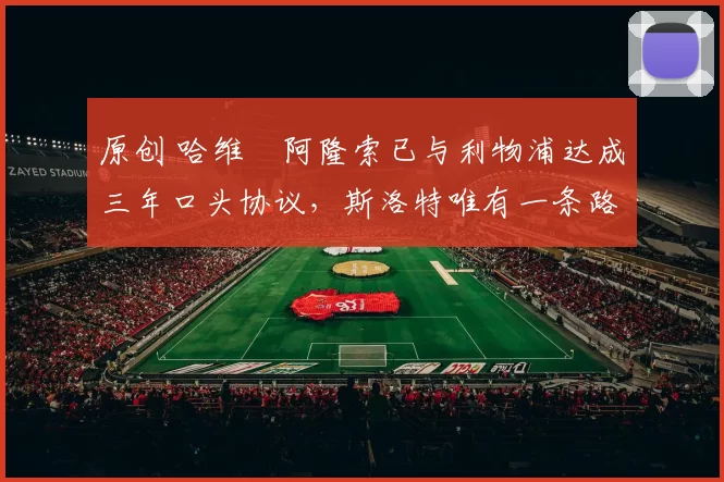 原创 哈维・阿隆索已与利物浦达成三年口头协议，斯洛特唯有一条路可 “翻盘”