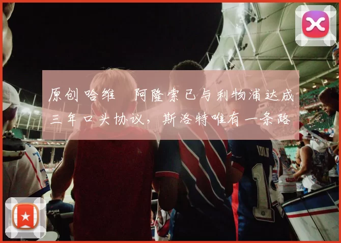 原创 哈维・阿隆索已与利物浦达成三年口头协议，斯洛特唯有一条路可 “翻盘”