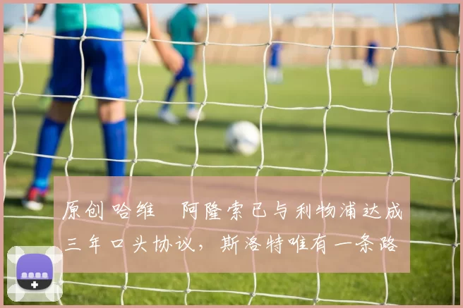 原创 哈维・阿隆索已与利物浦达成三年口头协议，斯洛特唯有一条路可 “翻盘”