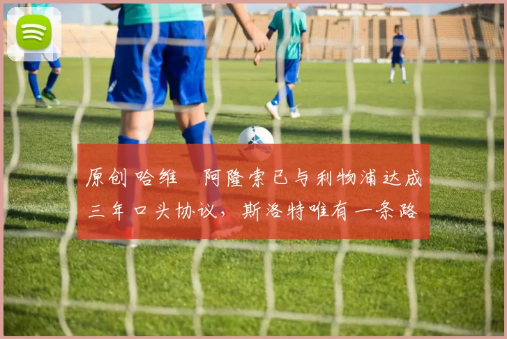 原创 哈维・阿隆索已与利物浦达成三年口头协议，斯洛特唯有一条路可 “翻盘”