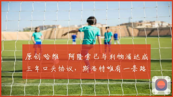 原创 哈维・阿隆索已与利物浦达成三年口头协议，斯洛特唯有一条路可 “翻盘”