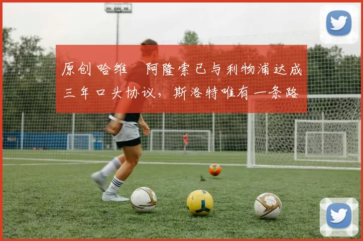 原创 哈维・阿隆索已与利物浦达成三年口头协议，斯洛特唯有一条路可 “翻盘”