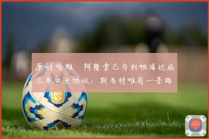 原创 哈维・阿隆索已与利物浦达成三年口头协议，斯洛特唯有一条路可 “翻盘”