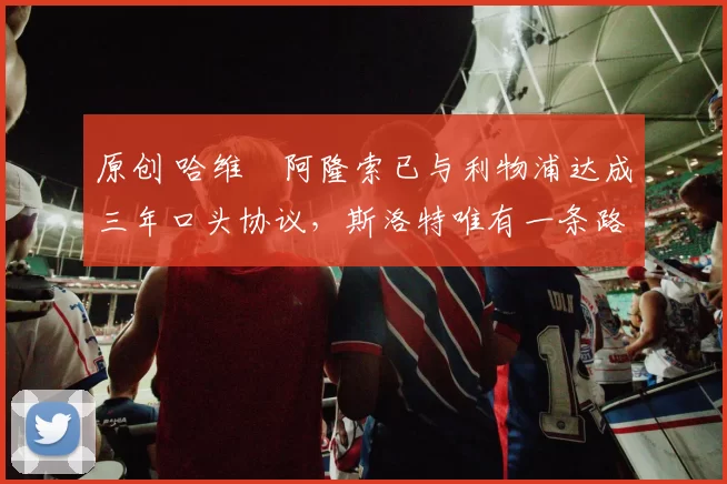 原创 哈维・阿隆索已与利物浦达成三年口头协议，斯洛特唯有一条路可 “翻盘”