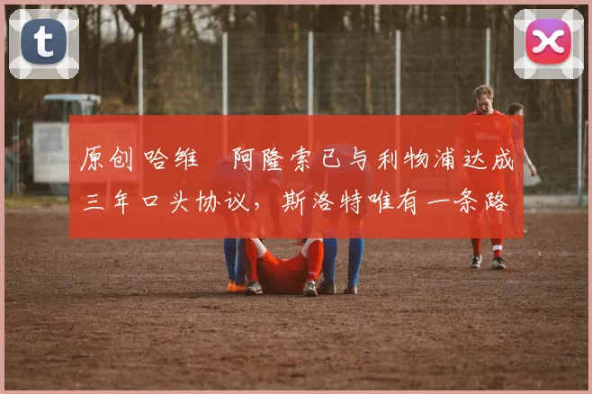 原创 哈维・阿隆索已与利物浦达成三年口头协议，斯洛特唯有一条路可 “翻盘”