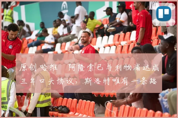 原创 哈维・阿隆索已与利物浦达成三年口头协议，斯洛特唯有一条路可 “翻盘”