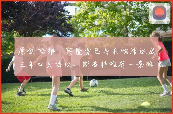 原创 哈维・阿隆索已与利物浦达成三年口头协议，斯洛特唯有一条路可 “翻盘”