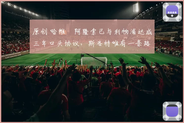 原创 哈维・阿隆索已与利物浦达成三年口头协议，斯洛特唯有一条路可 “翻盘”