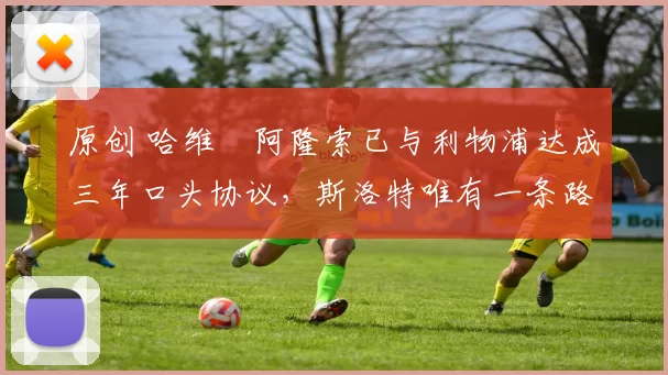 原创 哈维・阿隆索已与利物浦达成三年口头协议，斯洛特唯有一条路可 “翻盘”