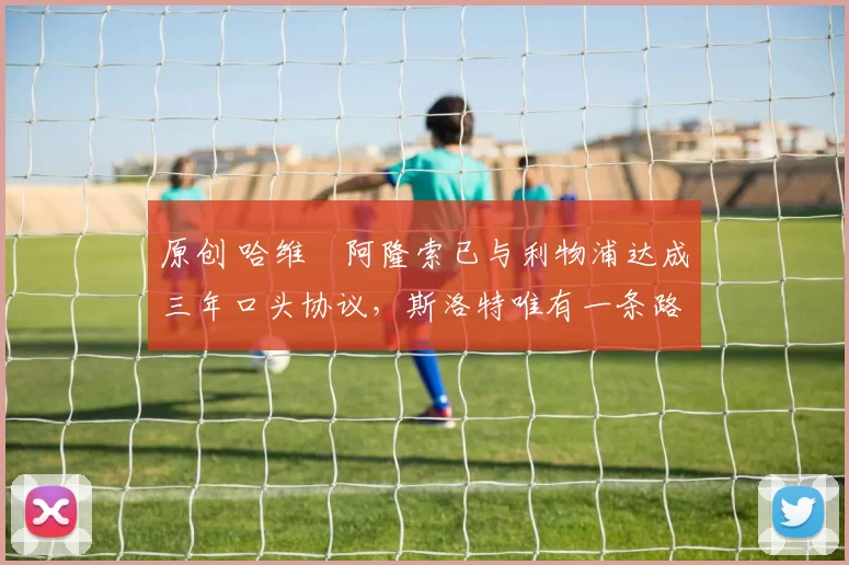 原创 哈维・阿隆索已与利物浦达成三年口头协议，斯洛特唯有一条路可 “翻盘”