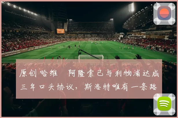 原创 哈维・阿隆索已与利物浦达成三年口头协议，斯洛特唯有一条路可 “翻盘”