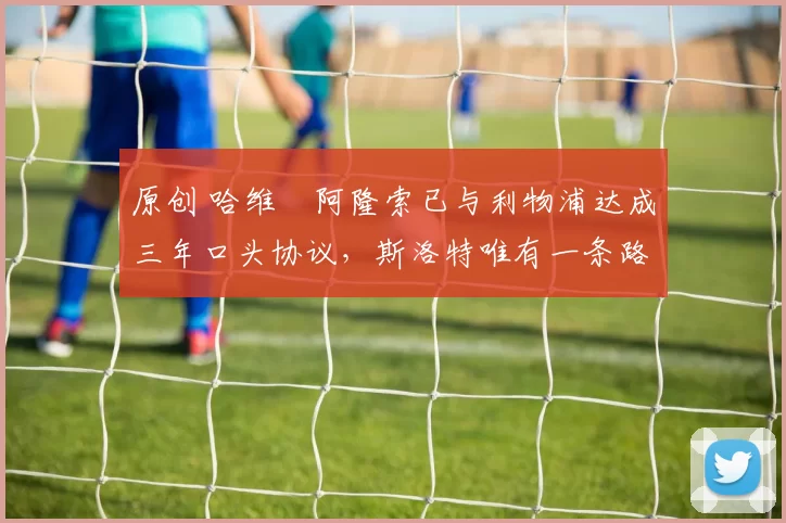 原创 哈维・阿隆索已与利物浦达成三年口头协议，斯洛特唯有一条路可 “翻盘”