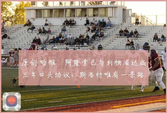 原创 哈维・阿隆索已与利物浦达成三年口头协议，斯洛特唯有一条路可 “翻盘”