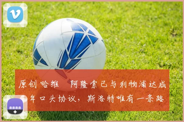 原创 哈维・阿隆索已与利物浦达成三年口头协议，斯洛特唯有一条路可 “翻盘”