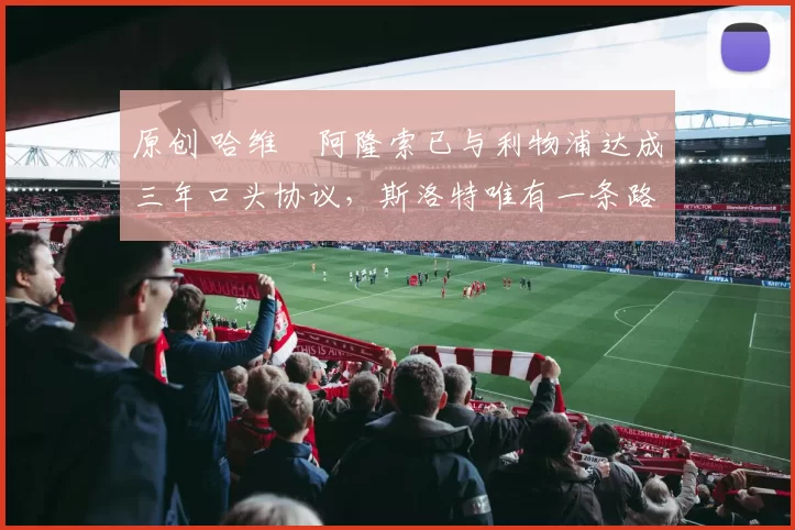 原创 哈维・阿隆索已与利物浦达成三年口头协议，斯洛特唯有一条路可 “翻盘”