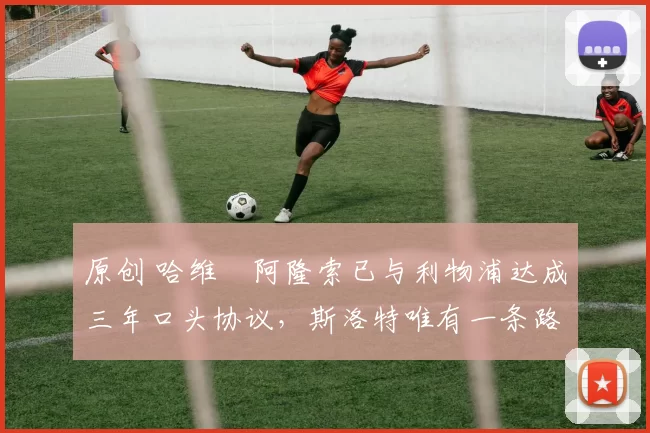 原创 哈维・阿隆索已与利物浦达成三年口头协议，斯洛特唯有一条路可 “翻盘”