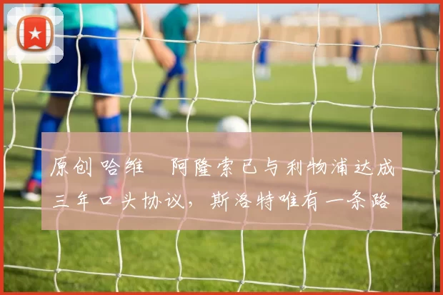 原创 哈维・阿隆索已与利物浦达成三年口头协议，斯洛特唯有一条路可 “翻盘”