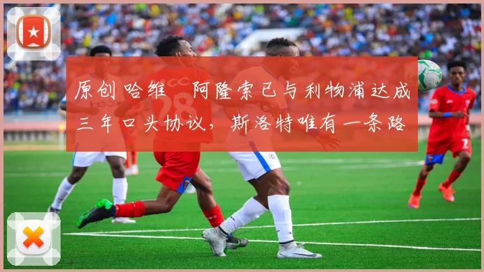 原创 哈维・阿隆索已与利物浦达成三年口头协议，斯洛特唯有一条路可 “翻盘”